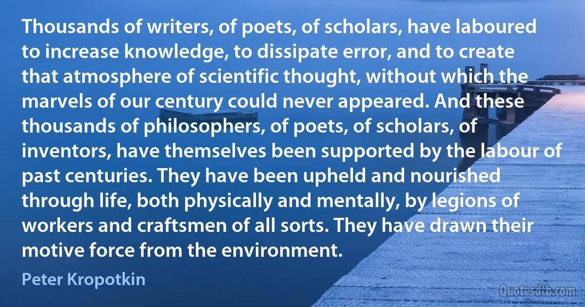 Thousands of writers, of poets, of scholars, have laboured to increase knowledge, to dissipate error, and to create that atmosphere of scientific thought, without which the marvels of our century could never appeared. And these thousands of philosophers, of poets, of scholars, of inventors, have themselves been supported by the labour of past centuries. They have been upheld and nourished through life, both physically and mentally, by legions of workers and craftsmen of all sorts. They have drawn their motive force from the environment. (Peter Kropotkin)