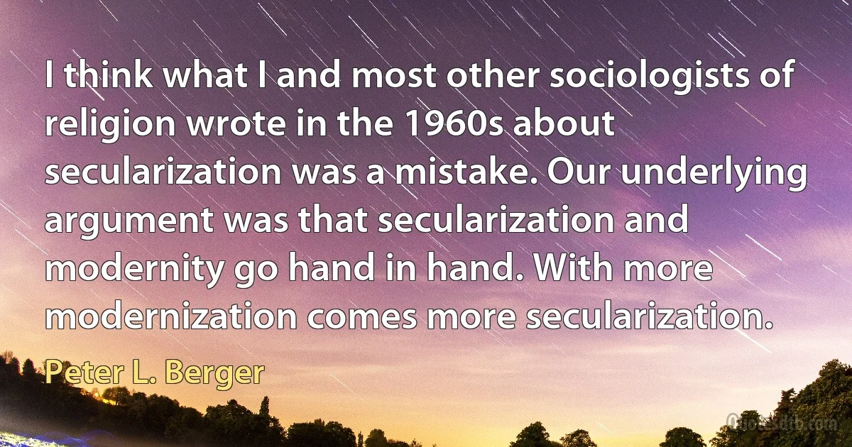 I think what I and most other sociologists of religion wrote in the 1960s about secularization was a mistake. Our underlying argument was that secularization and modernity go hand in hand. With more modernization comes more secularization. (Peter L. Berger)