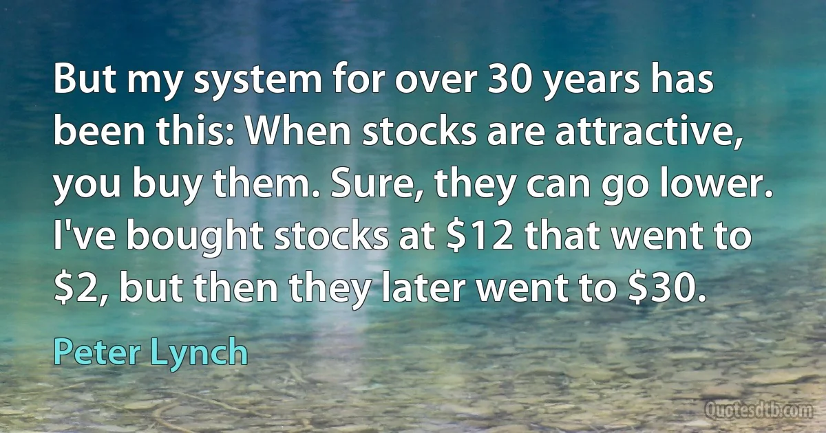 But my system for over 30 years has been this: When stocks are attractive, you buy them. Sure, they can go lower. I've bought stocks at $12 that went to $2, but then they later went to $30. (Peter Lynch)