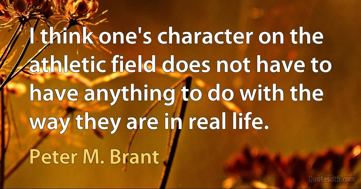 I think one's character on the athletic field does not have to have anything to do with the way they are in real life. (Peter M. Brant)