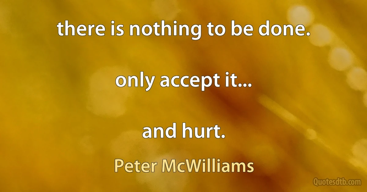 there is nothing to be done.

only accept it...

and hurt. (Peter McWilliams)