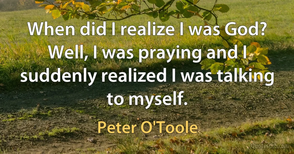 When did I realize I was God? Well, I was praying and I suddenly realized I was talking to myself. (Peter O'Toole)