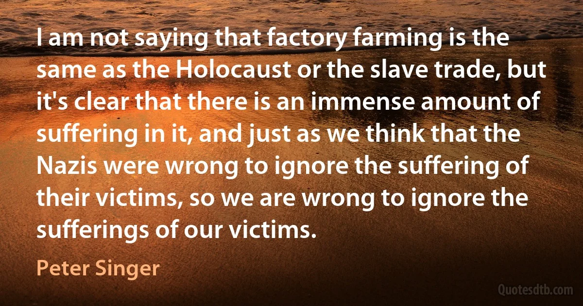 I am not saying that factory farming is the same as the Holocaust or the slave trade, but it's clear that there is an immense amount of suffering in it, and just as we think that the Nazis were wrong to ignore the suffering of their victims, so we are wrong to ignore the sufferings of our victims. (Peter Singer)