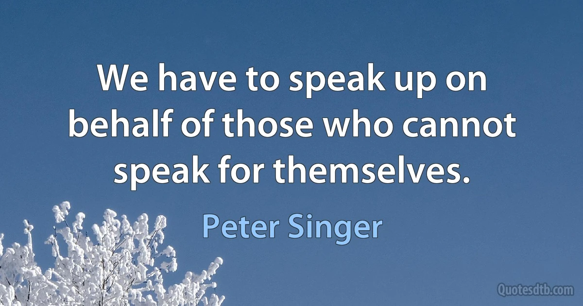 We have to speak up on behalf of those who cannot speak for themselves. (Peter Singer)