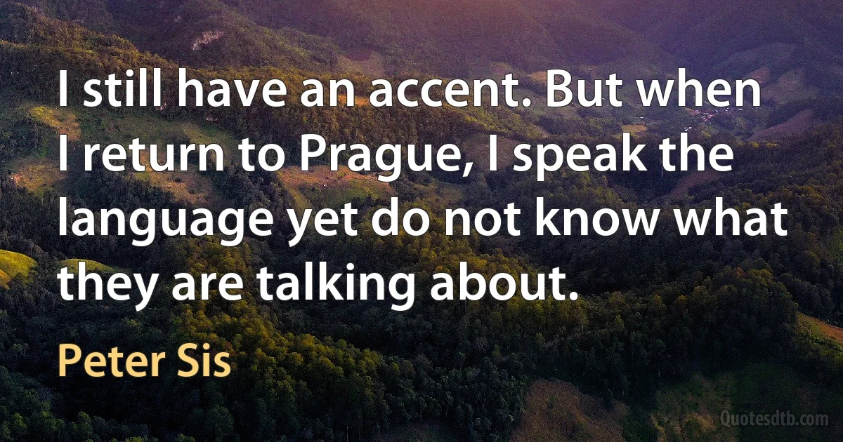 I still have an accent. But when I return to Prague, I speak the language yet do not know what they are talking about. (Peter Sis)