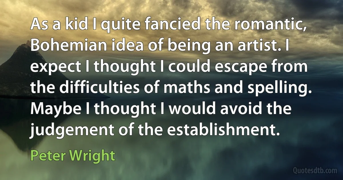 As a kid I quite fancied the romantic, Bohemian idea of being an artist. I expect I thought I could escape from the difficulties of maths and spelling. Maybe I thought I would avoid the judgement of the establishment. (Peter Wright)