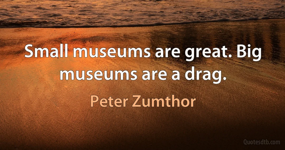 Small museums are great. Big museums are a drag. (Peter Zumthor)