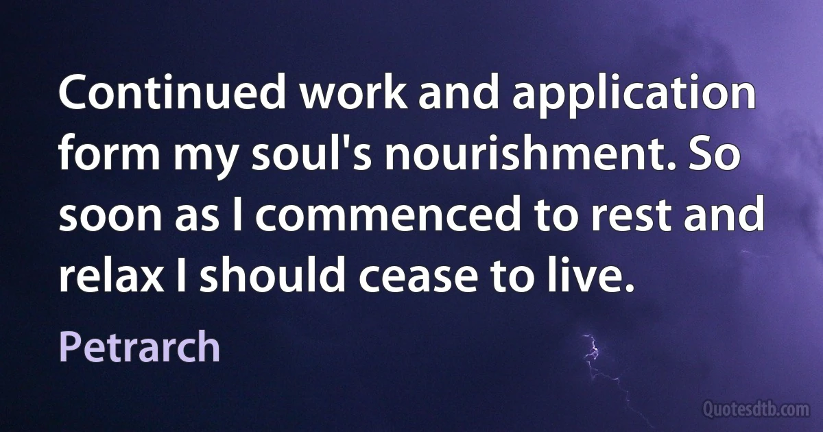 Continued work and application form my soul's nourishment. So soon as I commenced to rest and relax I should cease to live. (Petrarch)