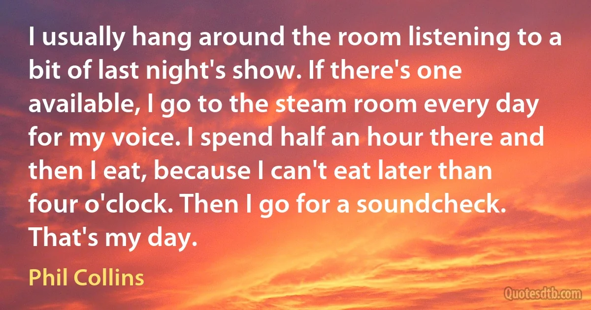 I usually hang around the room listening to a bit of last night's show. If there's one available, I go to the steam room every day for my voice. I spend half an hour there and then I eat, because I can't eat later than four o'clock. Then I go for a soundcheck. That's my day. (Phil Collins)