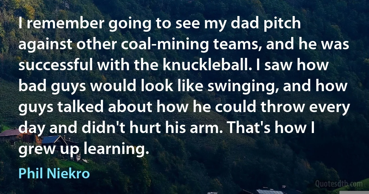 I remember going to see my dad pitch against other coal-mining teams, and he was successful with the knuckleball. I saw how bad guys would look like swinging, and how guys talked about how he could throw every day and didn't hurt his arm. That's how I grew up learning. (Phil Niekro)