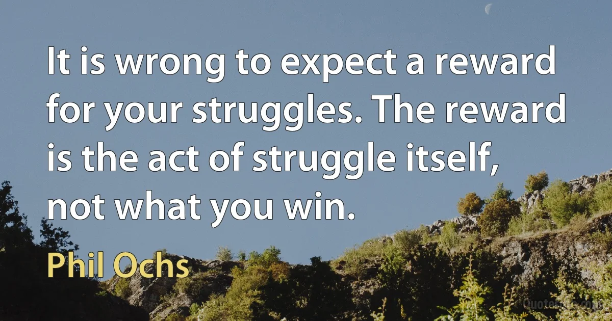 It is wrong to expect a reward for your struggles. The reward is the act of struggle itself, not what you win. (Phil Ochs)