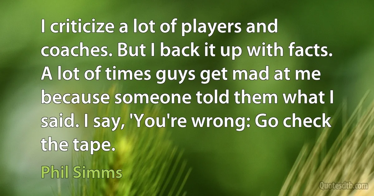 I criticize a lot of players and coaches. But I back it up with facts. A lot of times guys get mad at me because someone told them what I said. I say, 'You're wrong: Go check the tape. (Phil Simms)