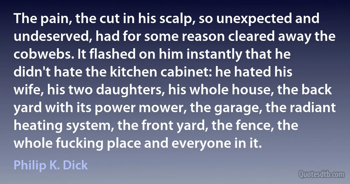 The pain, the cut in his scalp, so unexpected and undeserved, had for some reason cleared away the cobwebs. It flashed on him instantly that he didn't hate the kitchen cabinet: he hated his wife, his two daughters, his whole house, the back yard with its power mower, the garage, the radiant heating system, the front yard, the fence, the whole fucking place and everyone in it. (Philip K. Dick)