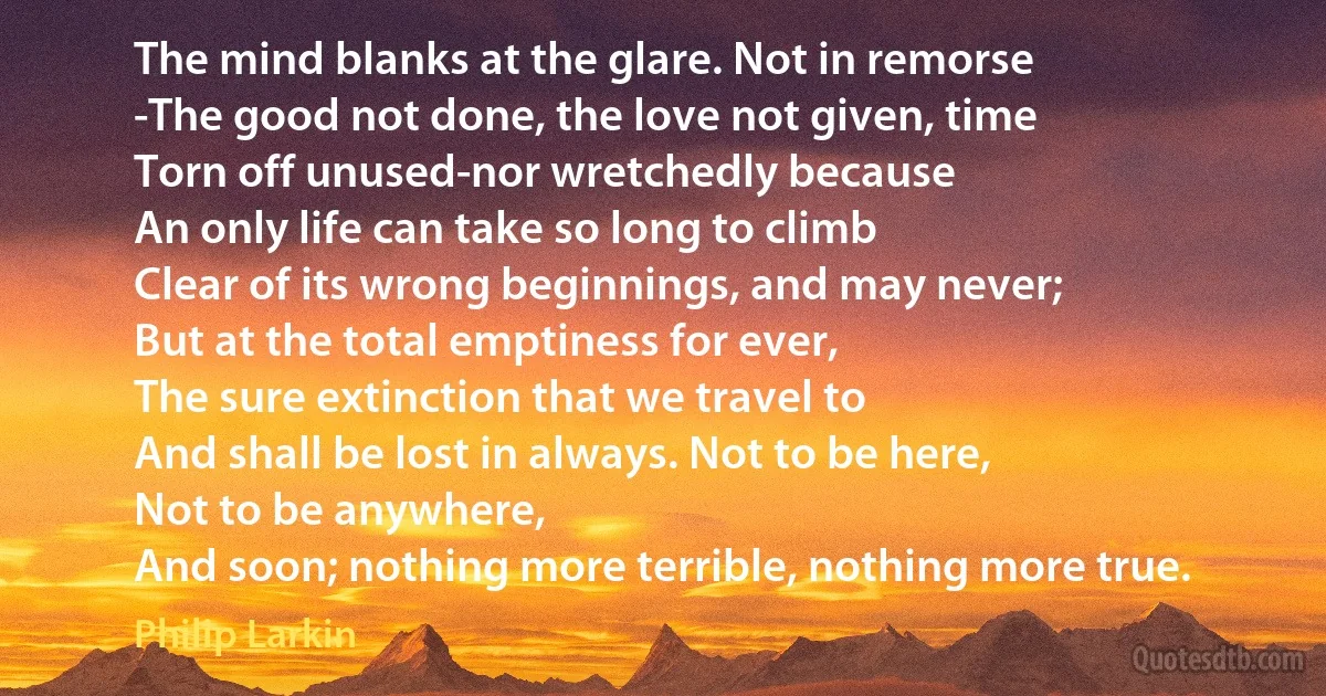 The mind blanks at the glare. Not in remorse
-The good not done, the love not given, time
Torn off unused-nor wretchedly because
An only life can take so long to climb
Clear of its wrong beginnings, and may never;
But at the total emptiness for ever,
The sure extinction that we travel to
And shall be lost in always. Not to be here,
Not to be anywhere,
And soon; nothing more terrible, nothing more true. (Philip Larkin)