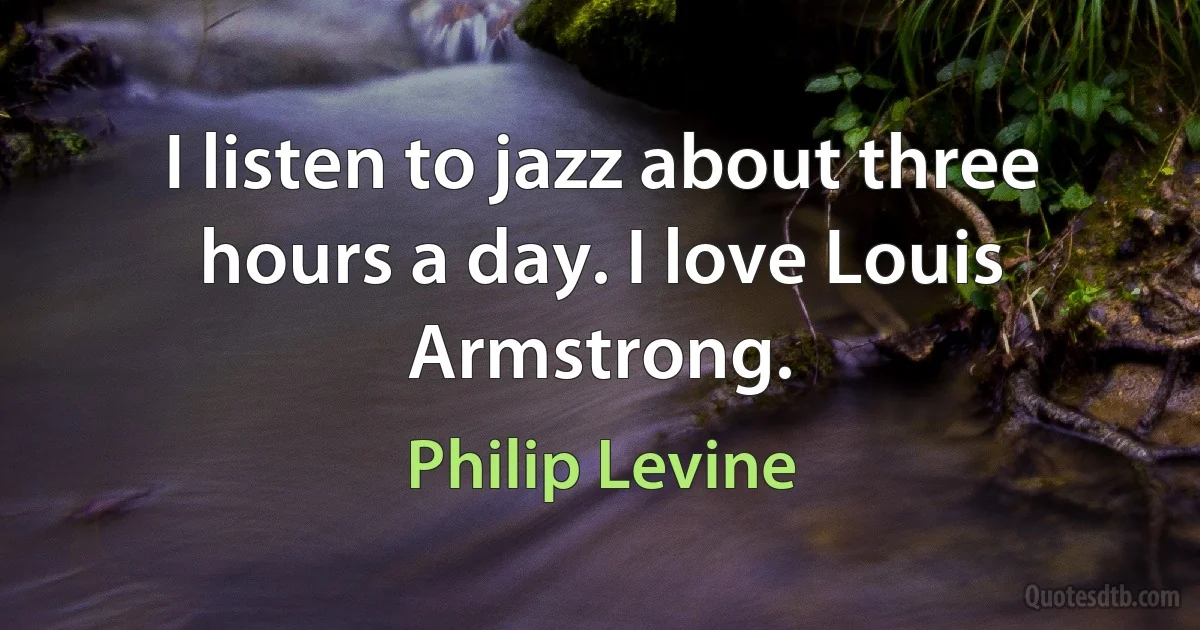 I listen to jazz about three hours a day. I love Louis Armstrong. (Philip Levine)