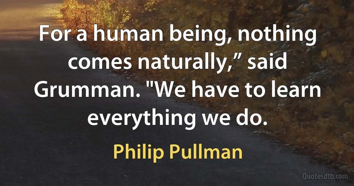 For a human being, nothing comes naturally,” said Grumman. "We have to learn everything we do. (Philip Pullman)