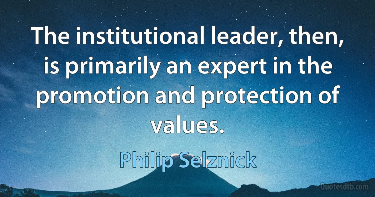 The institutional leader, then, is primarily an expert in the promotion and protection of values. (Philip Selznick)