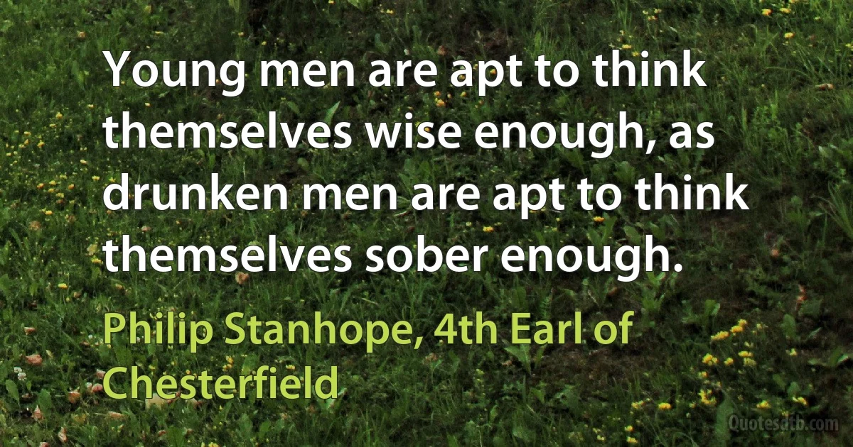 Young men are apt to think themselves wise enough, as drunken men are apt to think themselves sober enough. (Philip Stanhope, 4th Earl of Chesterfield)