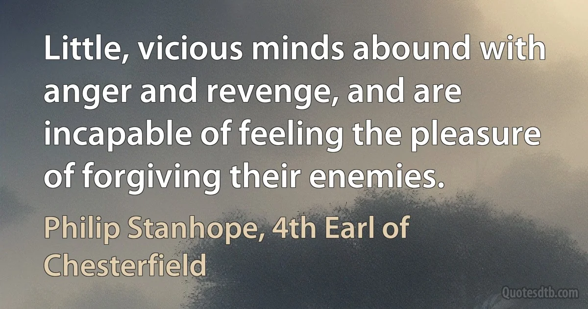 Little, vicious minds abound with anger and revenge, and are incapable of feeling the pleasure of forgiving their enemies. (Philip Stanhope, 4th Earl of Chesterfield)