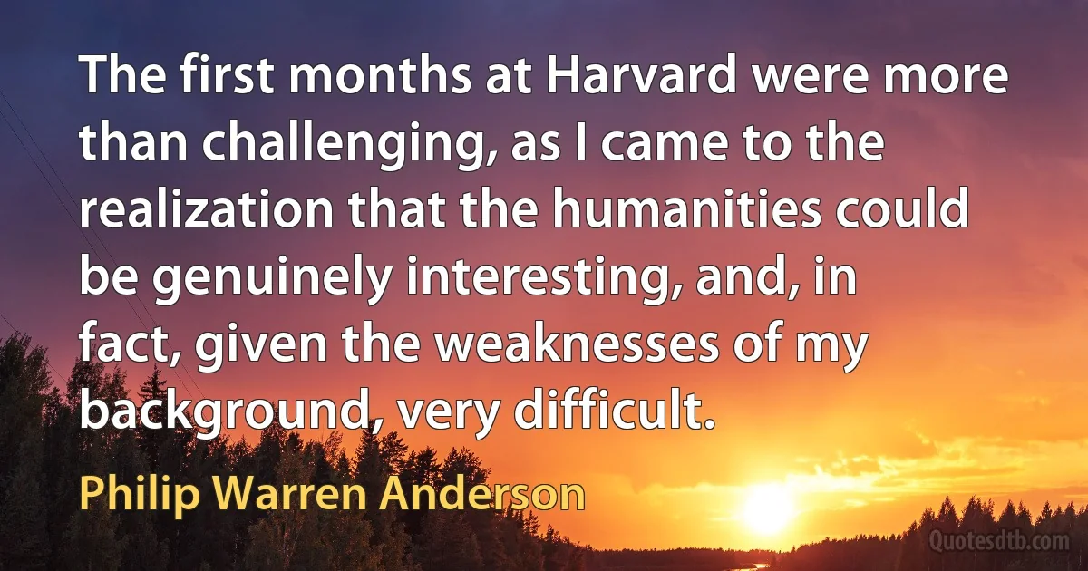 The first months at Harvard were more than challenging, as I came to the realization that the humanities could be genuinely interesting, and, in fact, given the weaknesses of my background, very difficult. (Philip Warren Anderson)