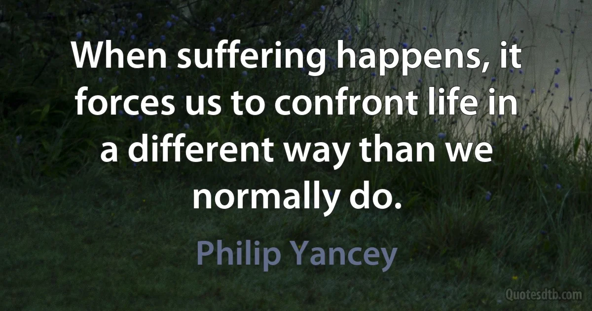 When suffering happens, it forces us to confront life in a different way than we normally do. (Philip Yancey)