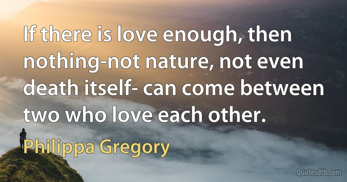 If there is love enough, then nothing-not nature, not even death itself- can come between two who love each other. (Philippa Gregory)