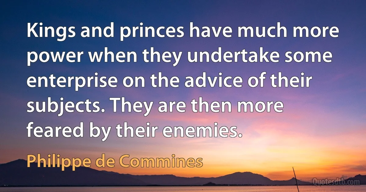 Kings and princes have much more power when they undertake some enterprise on the advice of their subjects. They are then more feared by their enemies. (Philippe de Commines)