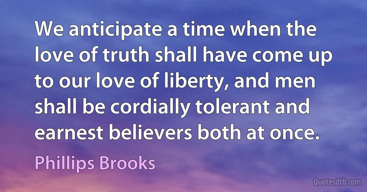 We anticipate a time when the love of truth shall have come up to our love of liberty, and men shall be cordially tolerant and earnest believers both at once. (Phillips Brooks)