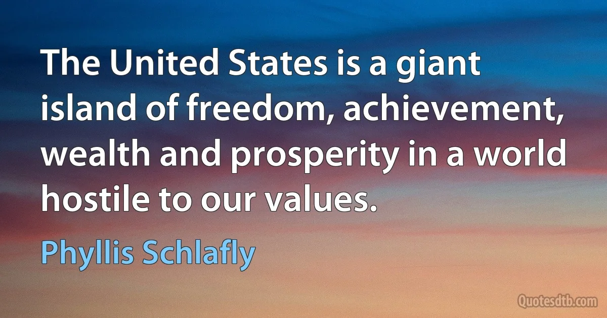 The United States is a giant island of freedom, achievement, wealth and prosperity in a world hostile to our values. (Phyllis Schlafly)