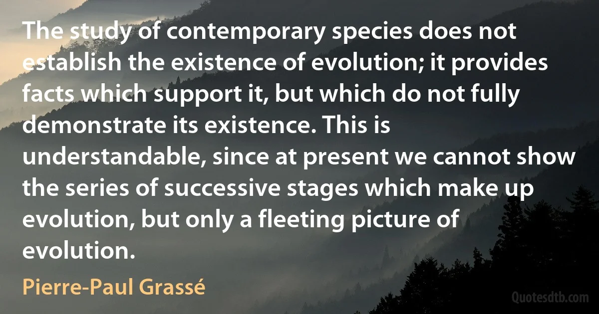 The study of contemporary species does not establish the existence of evolution; it provides facts which support it, but which do not fully demonstrate its existence. This is understandable, since at present we cannot show the series of successive stages which make up evolution, but only a fleeting picture of evolution. (Pierre-Paul Grassé)