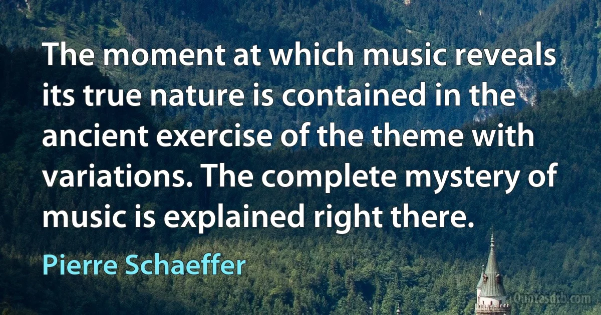 The moment at which music reveals its true nature is contained in the ancient exercise of the theme with variations. The complete mystery of music is explained right there. (Pierre Schaeffer)