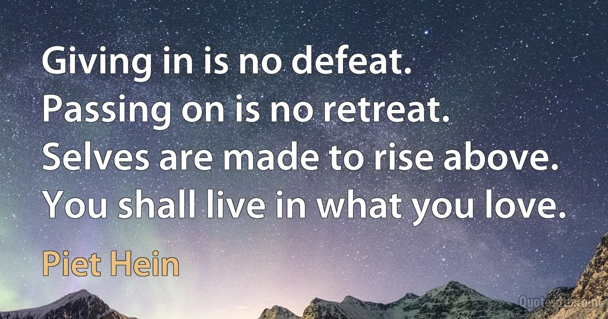 Giving in is no defeat.
Passing on is no retreat.
Selves are made to rise above.
You shall live in what you love. (Piet Hein)