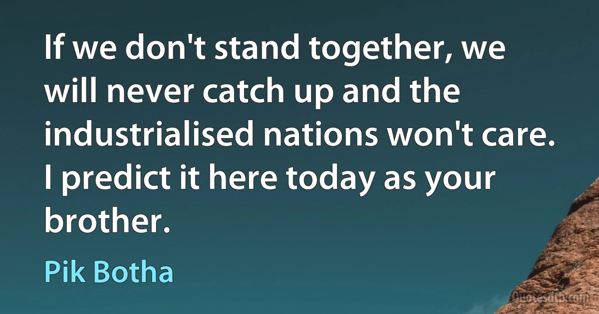 If we don't stand together, we will never catch up and the industrialised nations won't care. I predict it here today as your brother. (Pik Botha)