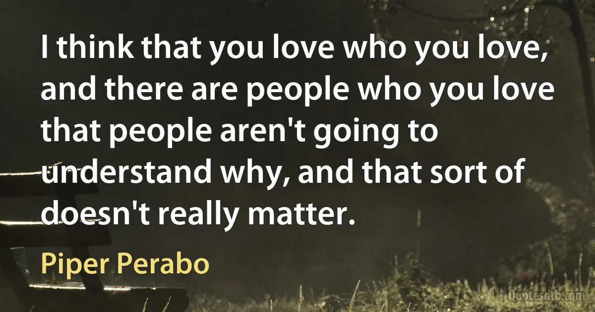 I think that you love who you love, and there are people who you love that people aren't going to understand why, and that sort of doesn't really matter. (Piper Perabo)