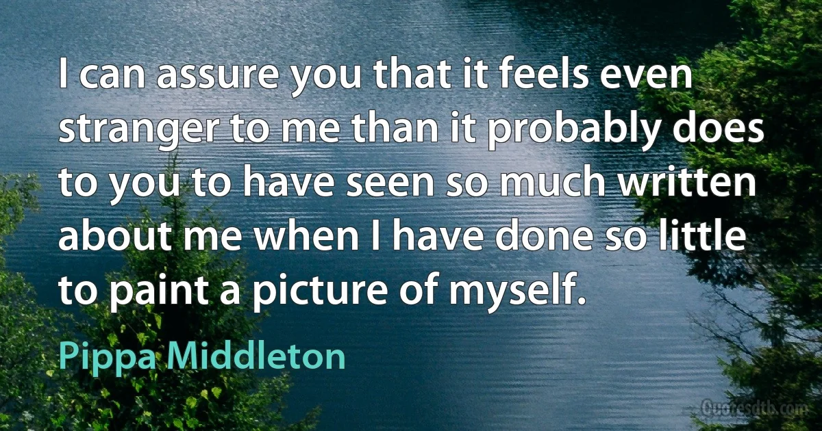 I can assure you that it feels even stranger to me than it probably does to you to have seen so much written about me when I have done so little to paint a picture of myself. (Pippa Middleton)