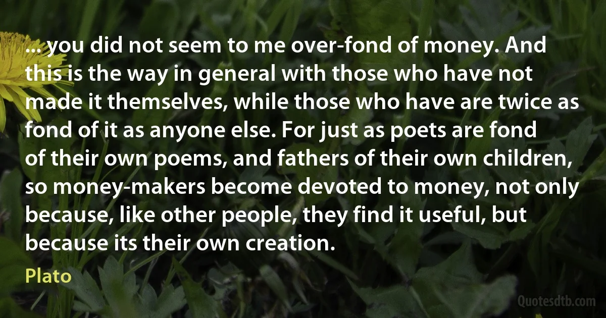 ... you did not seem to me over-fond of money. And this is the way in general with those who have not made it themselves, while those who have are twice as fond of it as anyone else. For just as poets are fond of their own poems, and fathers of their own children, so money-makers become devoted to money, not only because, like other people, they find it useful, but because its their own creation. (Plato)