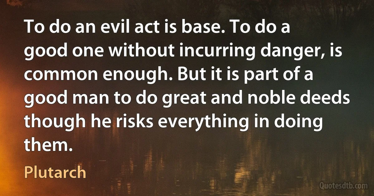 To do an evil act is base. To do a good one without incurring danger, is common enough. But it is part of a good man to do great and noble deeds though he risks everything in doing them. (Plutarch)