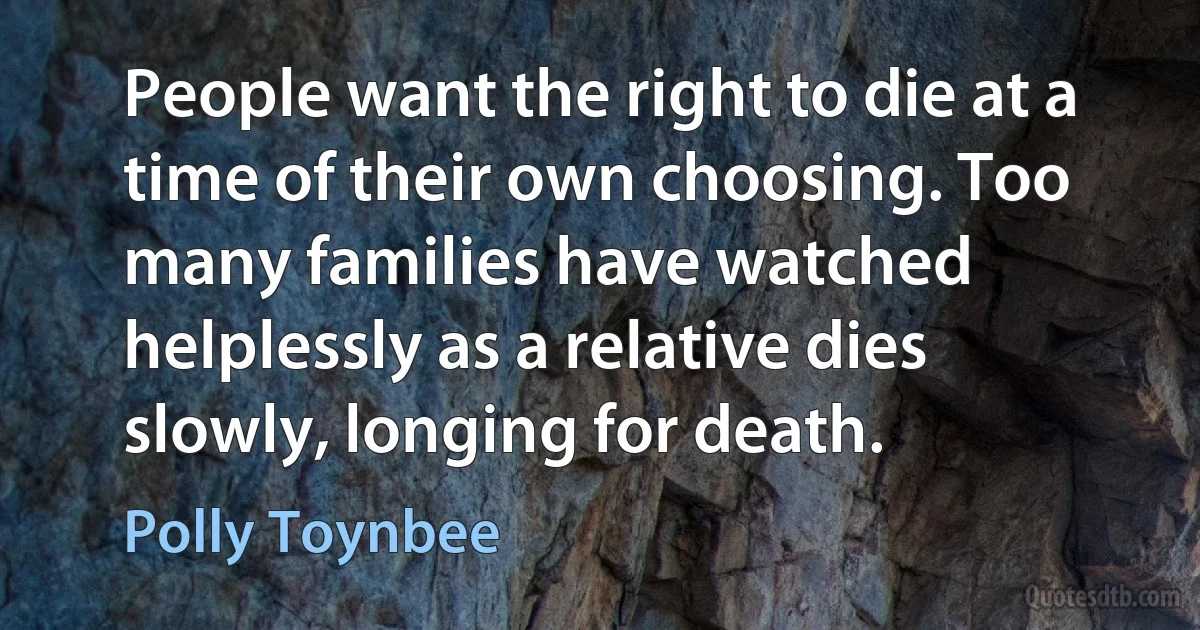 People want the right to die at a time of their own choosing. Too many families have watched helplessly as a relative dies slowly, longing for death. (Polly Toynbee)