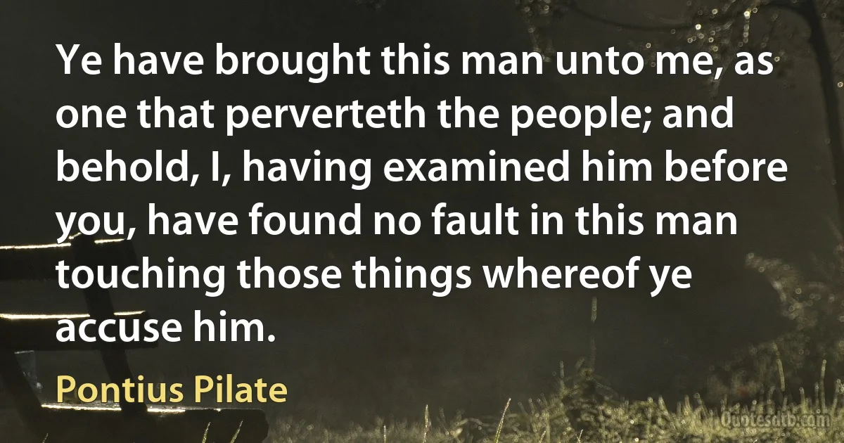 Ye have brought this man unto me, as one that perverteth the people; and behold, I, having examined him before you, have found no fault in this man touching those things whereof ye accuse him. (Pontius Pilate)