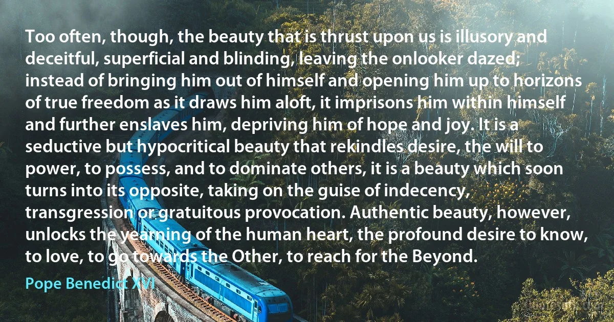 Too often, though, the beauty that is thrust upon us is illusory and deceitful, superficial and blinding, leaving the onlooker dazed; instead of bringing him out of himself and opening him up to horizons of true freedom as it draws him aloft, it imprisons him within himself and further enslaves him, depriving him of hope and joy. It is a seductive but hypocritical beauty that rekindles desire, the will to power, to possess, and to dominate others, it is a beauty which soon turns into its opposite, taking on the guise of indecency, transgression or gratuitous provocation. Authentic beauty, however, unlocks the yearning of the human heart, the profound desire to know, to love, to go towards the Other, to reach for the Beyond. (Pope Benedict XVI)