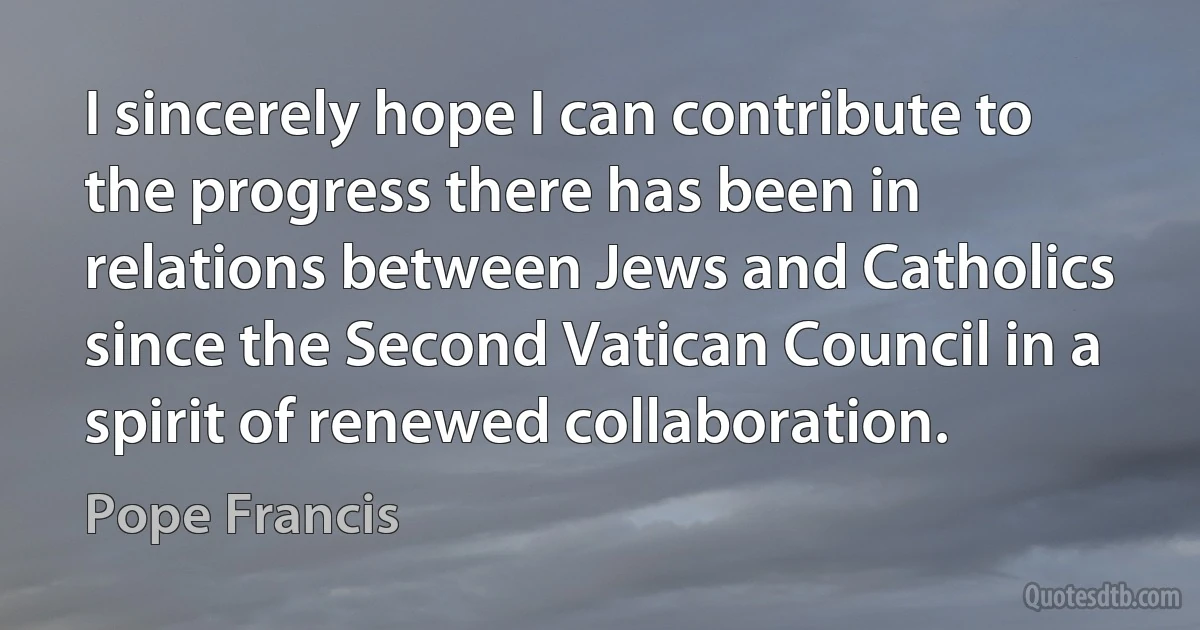 I sincerely hope I can contribute to the progress there has been in relations between Jews and Catholics since the Second Vatican Council in a spirit of renewed collaboration. (Pope Francis)