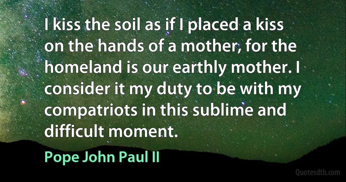 I kiss the soil as if I placed a kiss on the hands of a mother, for the homeland is our earthly mother. I consider it my duty to be with my compatriots in this sublime and difficult moment. (Pope John Paul II)