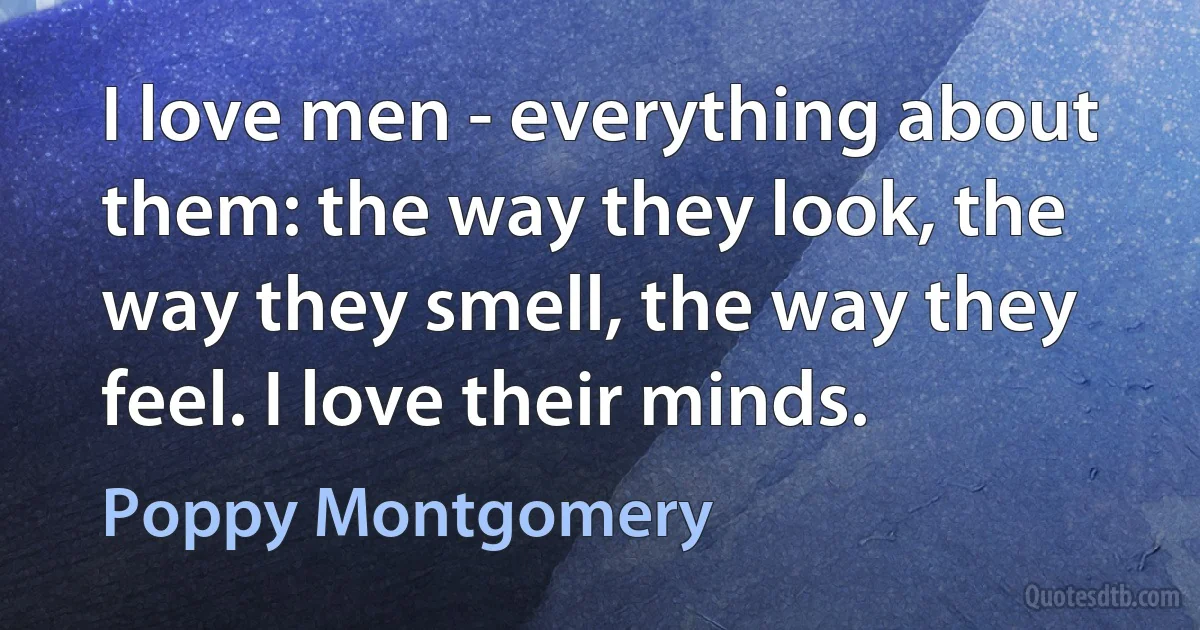 I love men - everything about them: the way they look, the way they smell, the way they feel. I love their minds. (Poppy Montgomery)