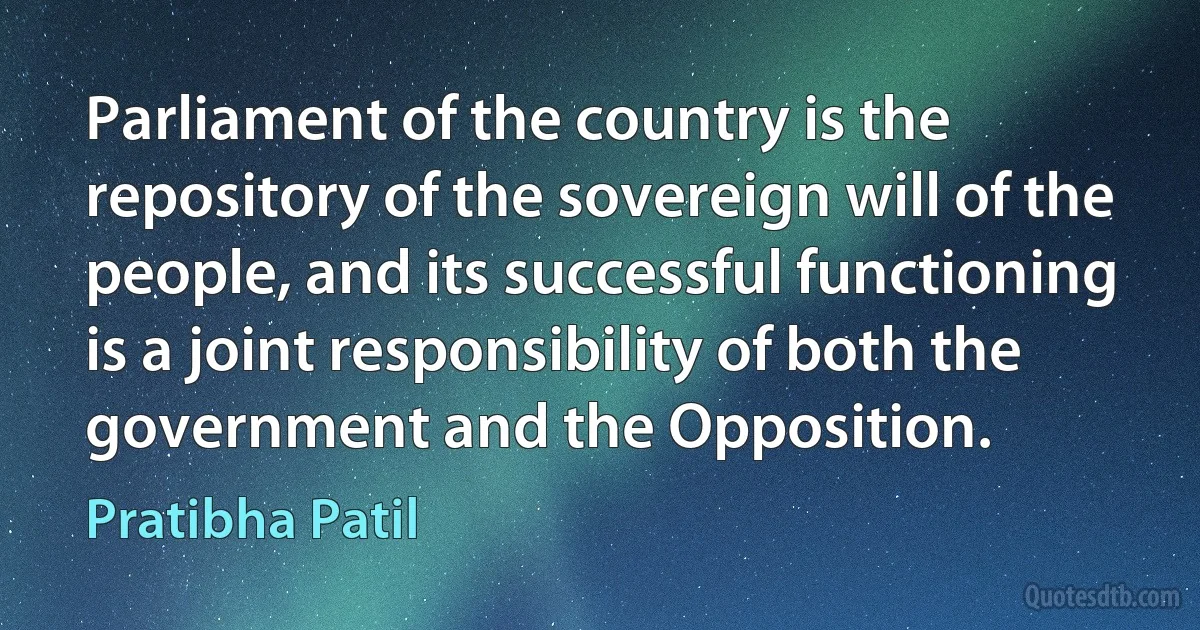 Parliament of the country is the repository of the sovereign will of the people, and its successful functioning is a joint responsibility of both the government and the Opposition. (Pratibha Patil)