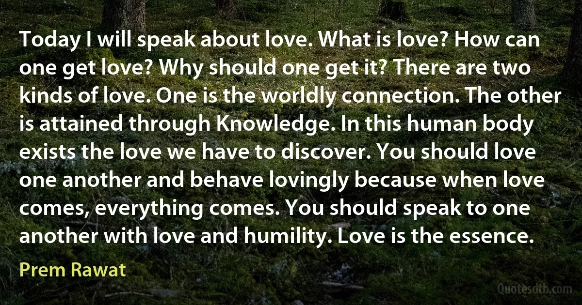 Today I will speak about love. What is love? How can one get love? Why should one get it? There are two kinds of love. One is the worldly connection. The other is attained through Knowledge. In this human body exists the love we have to discover. You should love one another and behave lovingly because when love comes, everything comes. You should speak to one another with love and humility. Love is the essence. (Prem Rawat)