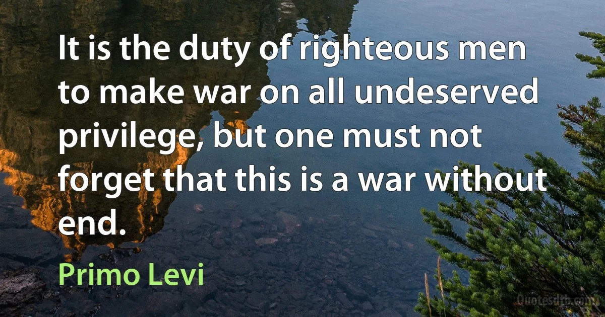 It is the duty of righteous men to make war on all undeserved privilege, but one must not forget that this is a war without end. (Primo Levi)