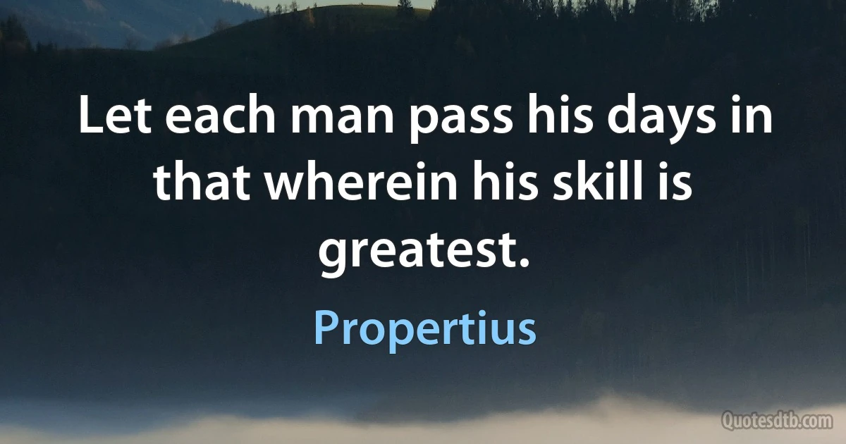 Let each man pass his days in that wherein his skill is greatest. (Propertius)