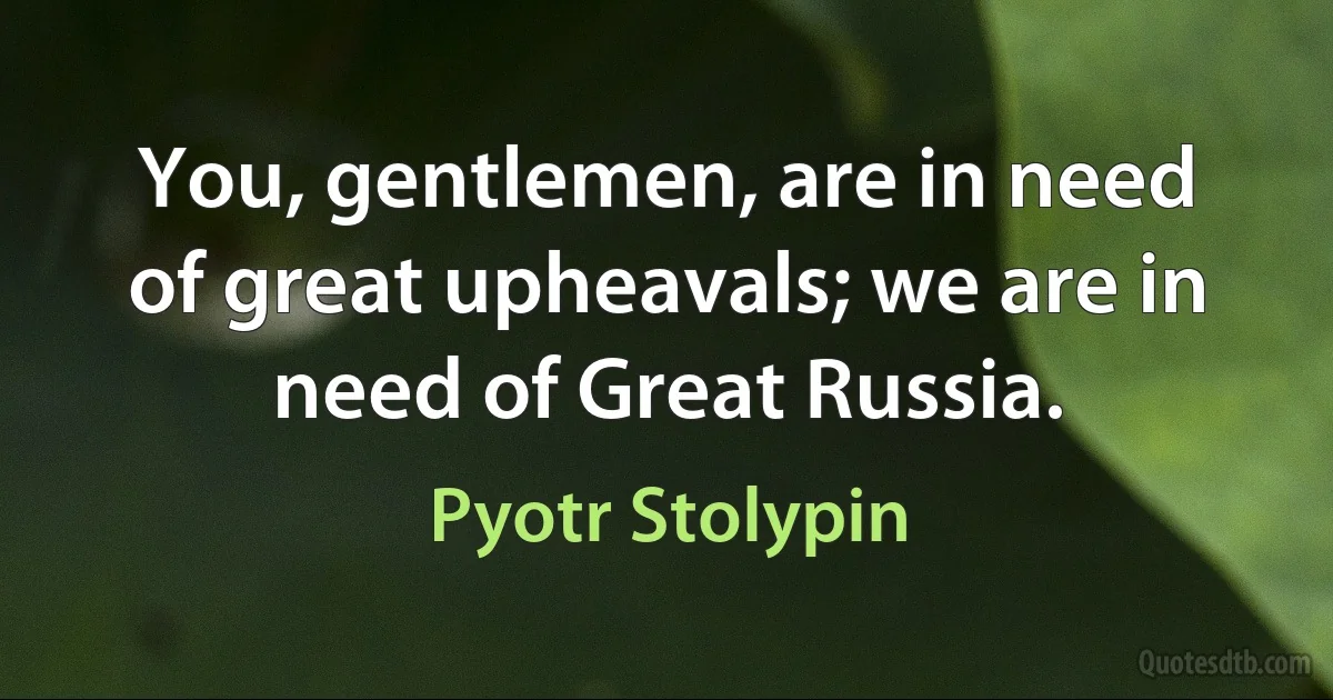 You, gentlemen, are in need of great upheavals; we are in need of Great Russia. (Pyotr Stolypin)