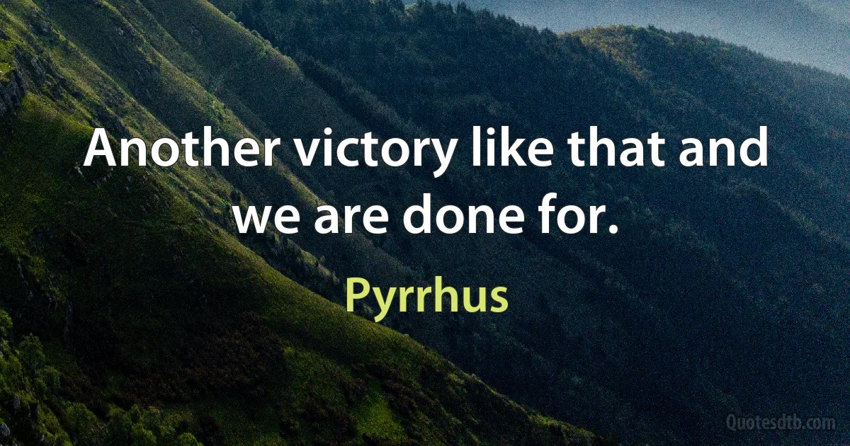 Another victory like that and we are done for. (Pyrrhus)