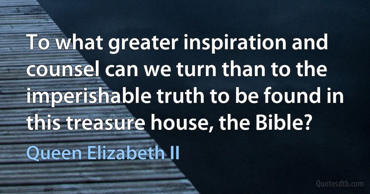 To what greater inspiration and counsel can we turn than to the imperishable truth to be found in this treasure house, the Bible? (Queen Elizabeth II)